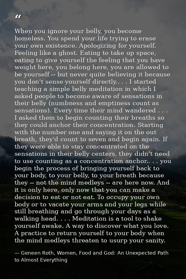 When you ignore your belly, you become homeless. You spend your life trying to erase your own existence. Apologizing for — Geneen Roth, Women, Food and God: An Unexpected Path to Almost Everything