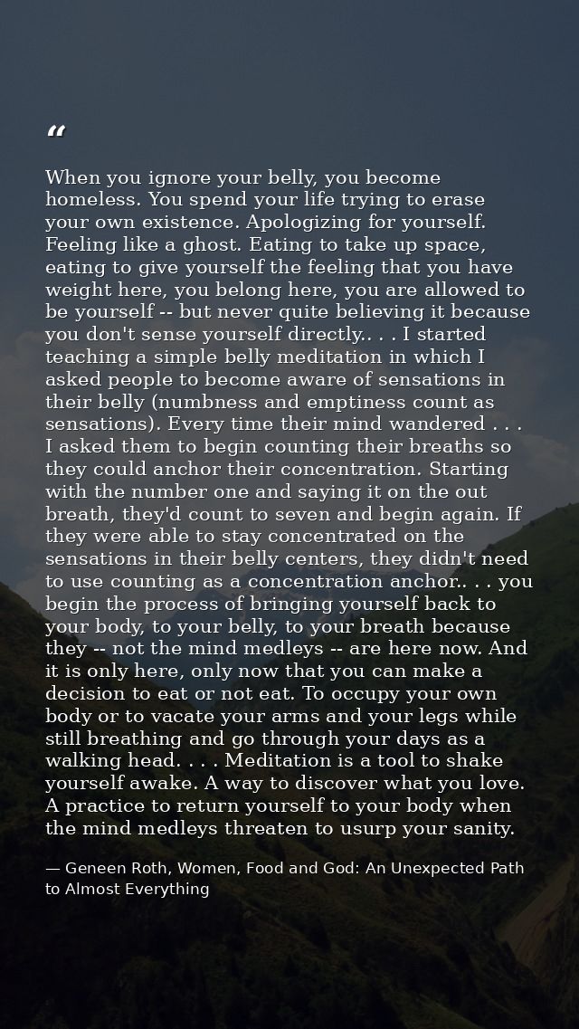 When you ignore your belly, you become homeless. You spend your life trying to erase your own existence. Apologizing for — Geneen Roth, Women, Food and God: An Unexpected Path to Almost Everything