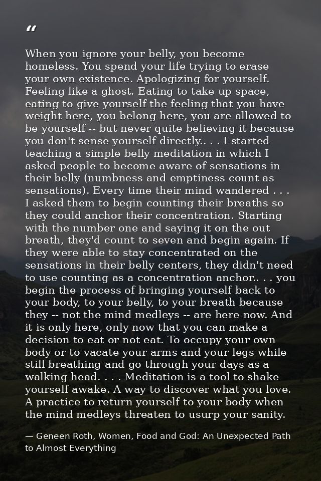 When you ignore your belly, you become homeless. You spend your life trying to erase your own existence. Apologizing for — Geneen Roth, Women, Food and God: An Unexpected Path to Almost Everything