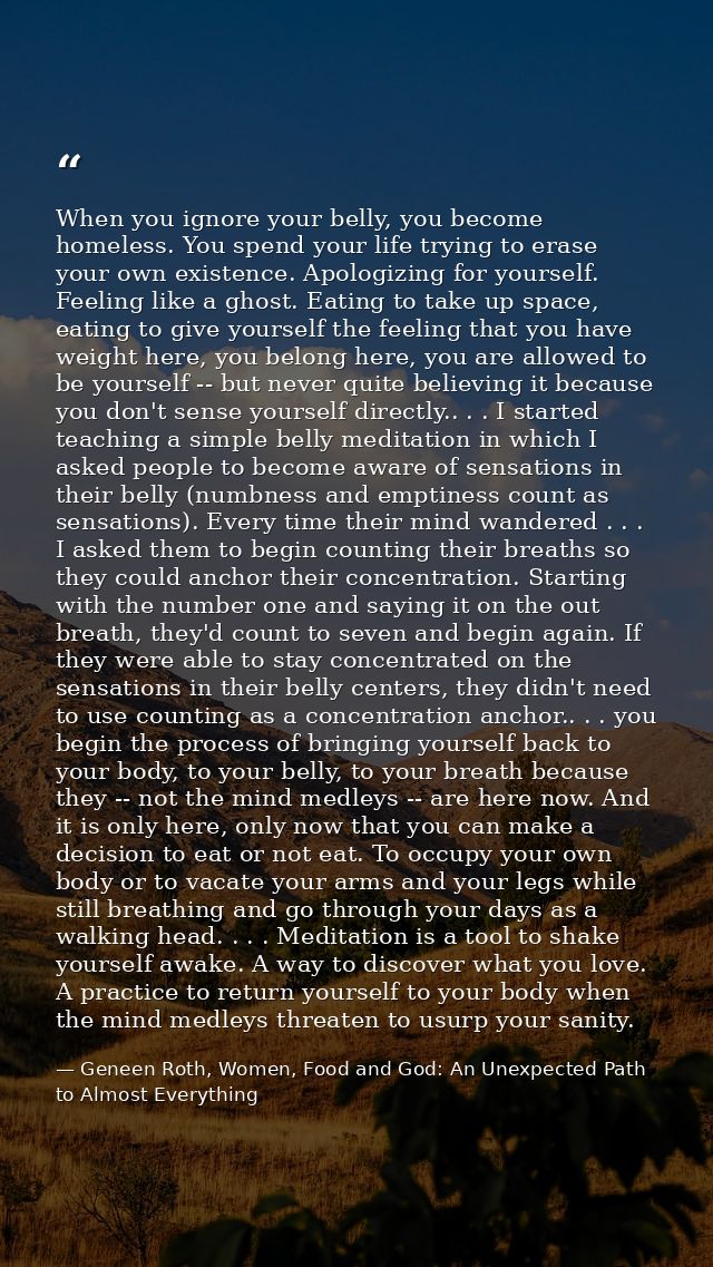 When you ignore your belly, you become homeless. You spend your life trying to erase your own existence. Apologizing for — Geneen Roth, Women, Food and God: An Unexpected Path to Almost Everything