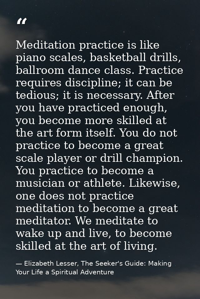 Meditation practice is like piano scales, basketball drills, ballroom dance class. Practice requires discipline; it can  — Elizabeth Lesser, The Seeker's Guide: Making Your Life a Spiritual Adventure