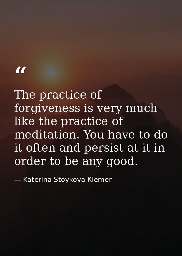 The practice of forgiveness is very much like the practice of meditation. You have to do it often and persist at it in o — Katerina Stoykova Klemer