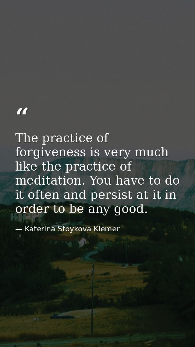 The practice of forgiveness is very much like the practice of meditation. You have to do it often and persist at it in o — Katerina Stoykova Klemer
