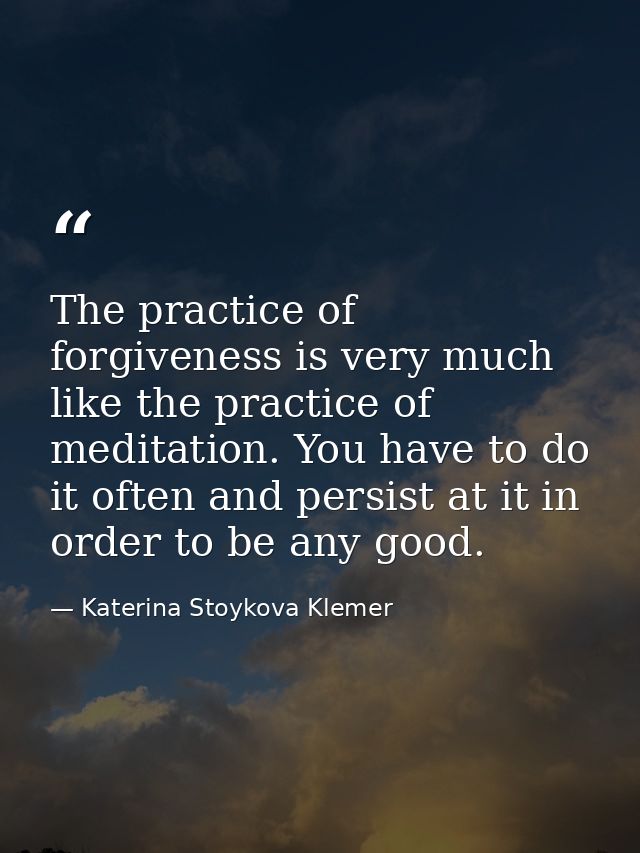The practice of forgiveness is very much like the practice of meditation. You have to do it often and persist at it in o — Katerina Stoykova Klemer