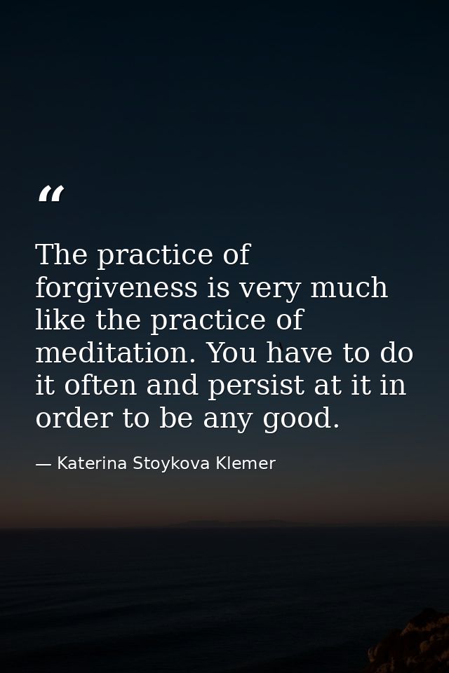 The practice of forgiveness is very much like the practice of meditation. You have to do it often and persist at it in o — Katerina Stoykova Klemer