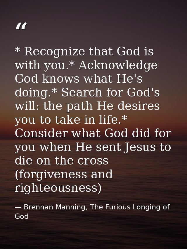 * Recognize that God is with you.* Acknowledge God knows what He's doing.* Search for God's will: the path He desires yo — Brennan Manning, The Furious Longing of God