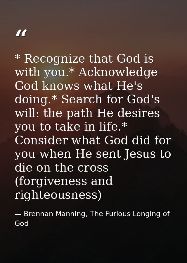 * Recognize that God is with you.* Acknowledge God knows what He's doing.* Search for God's will: the path He desires yo — Brennan Manning, The Furious Longing of God