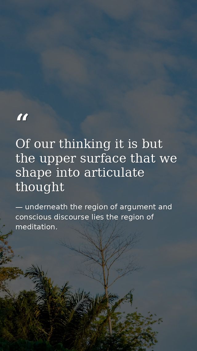 Of our thinking it is but the upper surface that we shape into articulate thought — underneath the region of argument and conscious discourse lies the region of meditation.