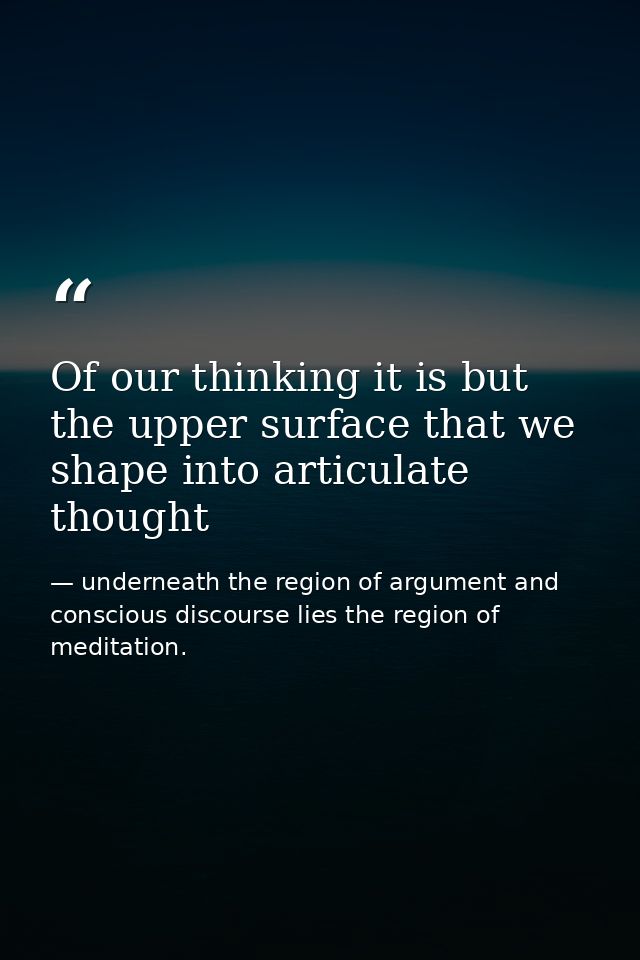 Of our thinking it is but the upper surface that we shape into articulate thought — underneath the region of argument and conscious discourse lies the region of meditation.
