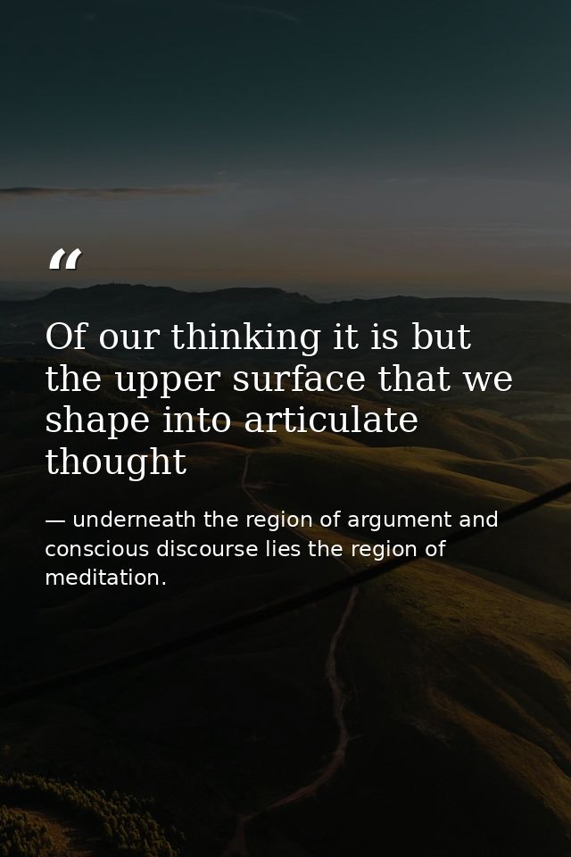 Of our thinking it is but the upper surface that we shape into articulate thought — underneath the region of argument and conscious discourse lies the region of meditation.