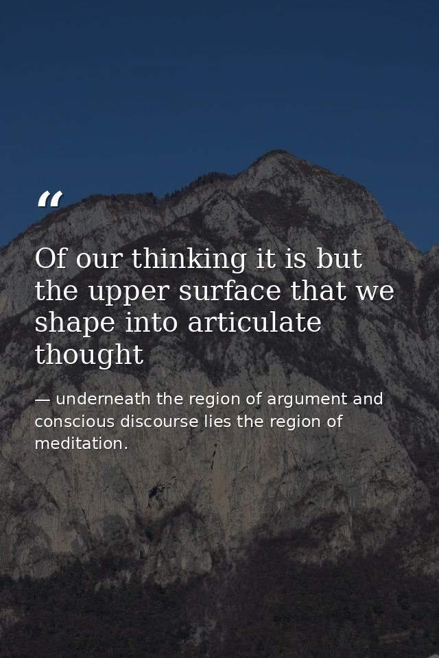 Of our thinking it is but the upper surface that we shape into articulate thought — underneath the region of argument and conscious discourse lies the region of meditation.
