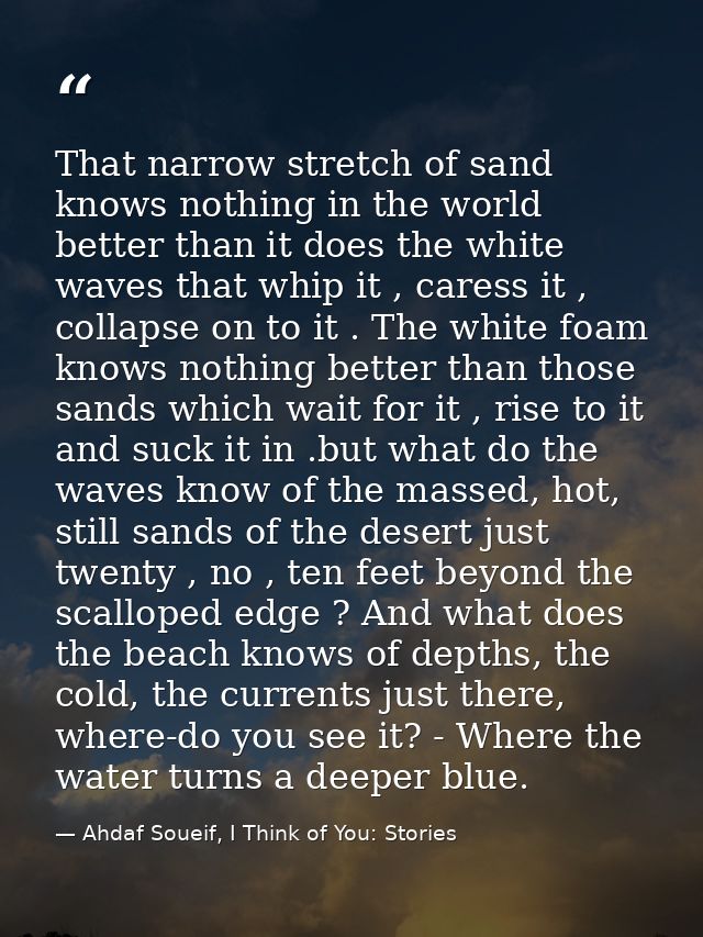 That narrow stretch of sand knows nothing in the world better than it does the white waves that whip it , caress it , co — Ahdaf Soueif, I Think of You: Stories