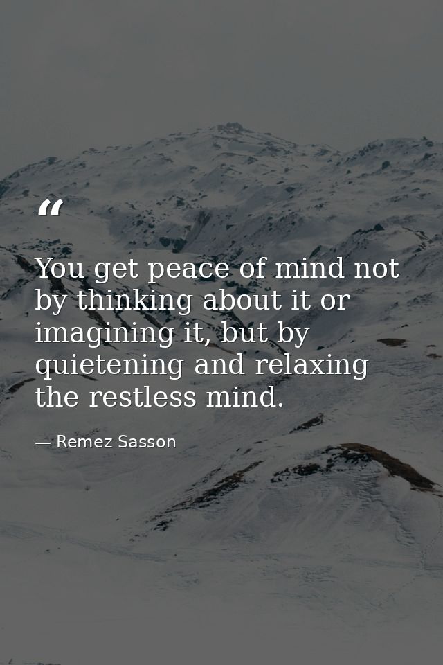 You get peace of mind not by thinking about it or imagining it, but by quietening and relaxing the restless mind. — Remez Sasson