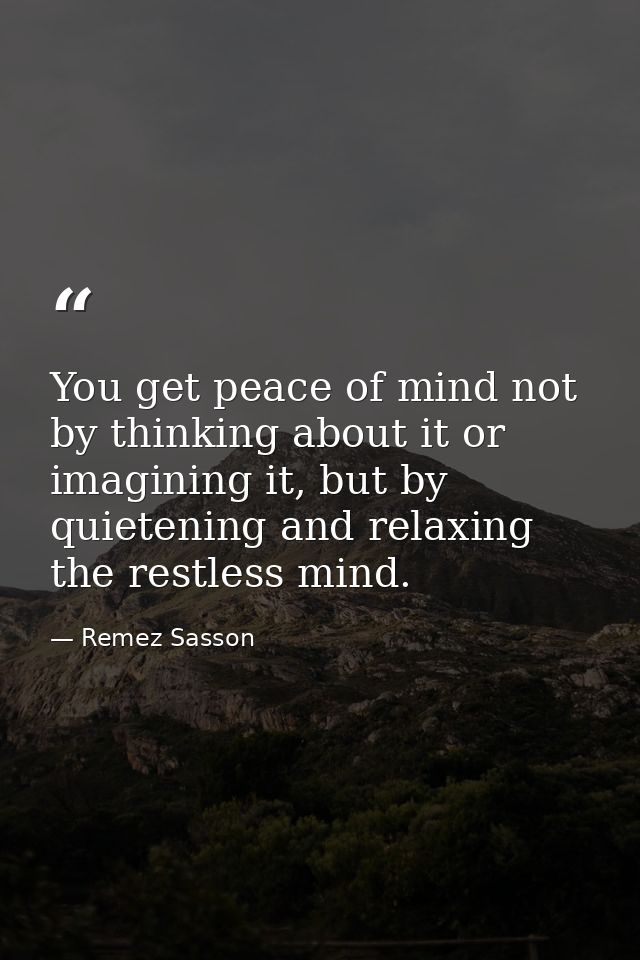 You get peace of mind not by thinking about it or imagining it, but by quietening and relaxing the restless mind. — Remez Sasson