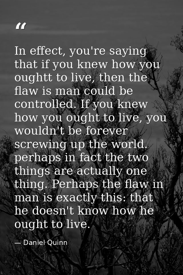 In effect, you're saying that if you knew how you oughtt to live, then the flaw is man could be controlled. If you knew  — Daniel Quinn