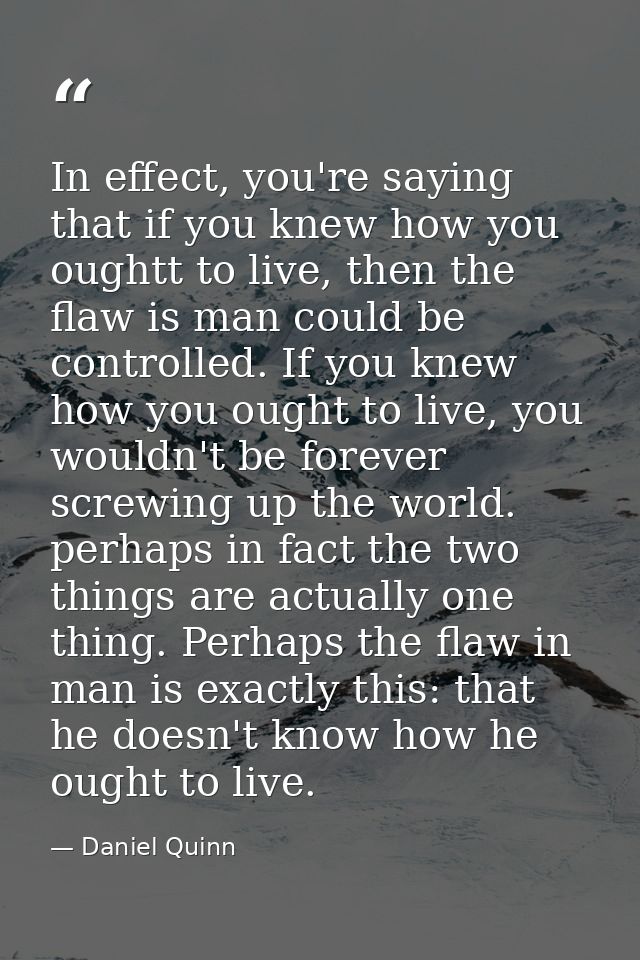 In effect, you're saying that if you knew how you oughtt to live, then the flaw is man could be controlled. If you knew  — Daniel Quinn