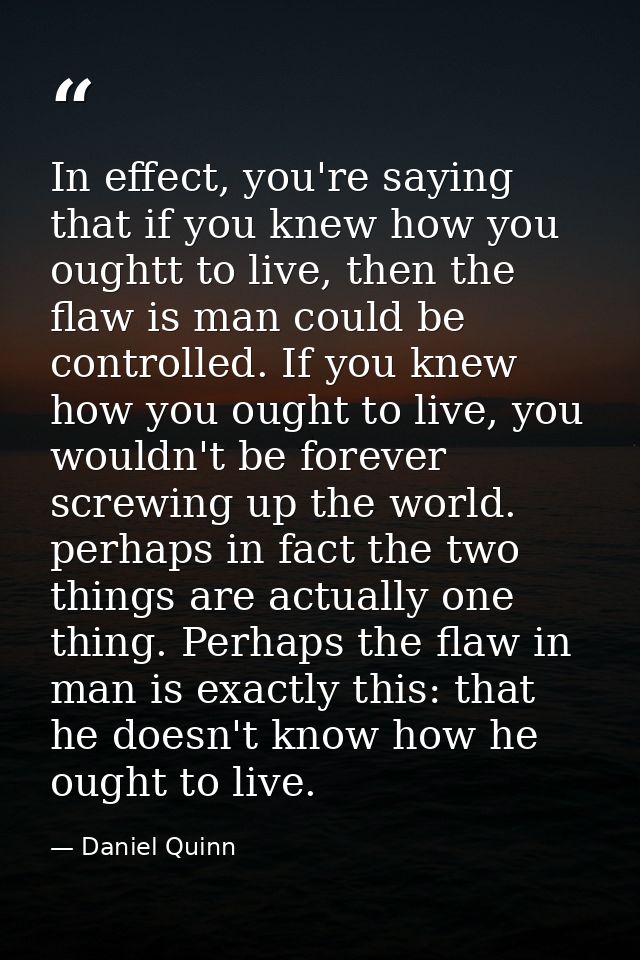 In effect, you're saying that if you knew how you oughtt to live, then the flaw is man could be controlled. If you knew  — Daniel Quinn