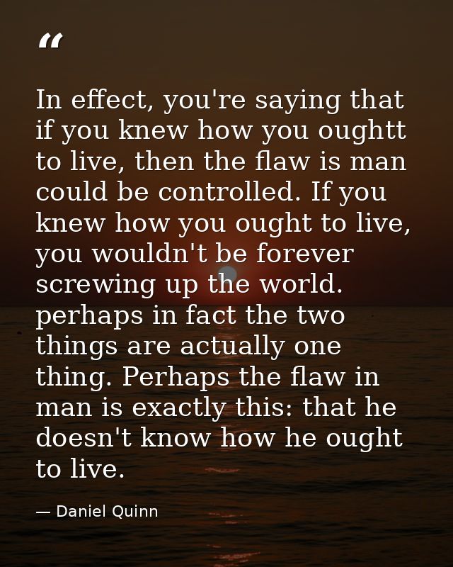 In effect, you're saying that if you knew how you oughtt to live, then the flaw is man could be controlled. If you knew  — Daniel Quinn