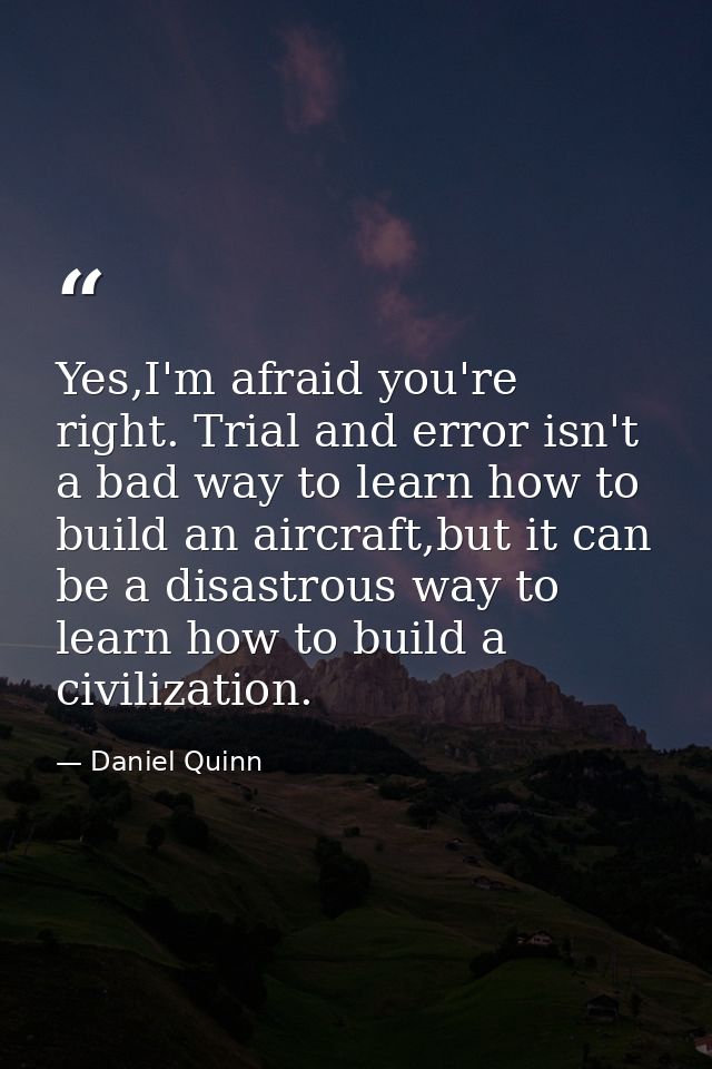 Yes,I'm afraid you're right. Trial and error isn't a bad way to learn how to build an aircraft,but it can be a disastrou — Daniel Quinn