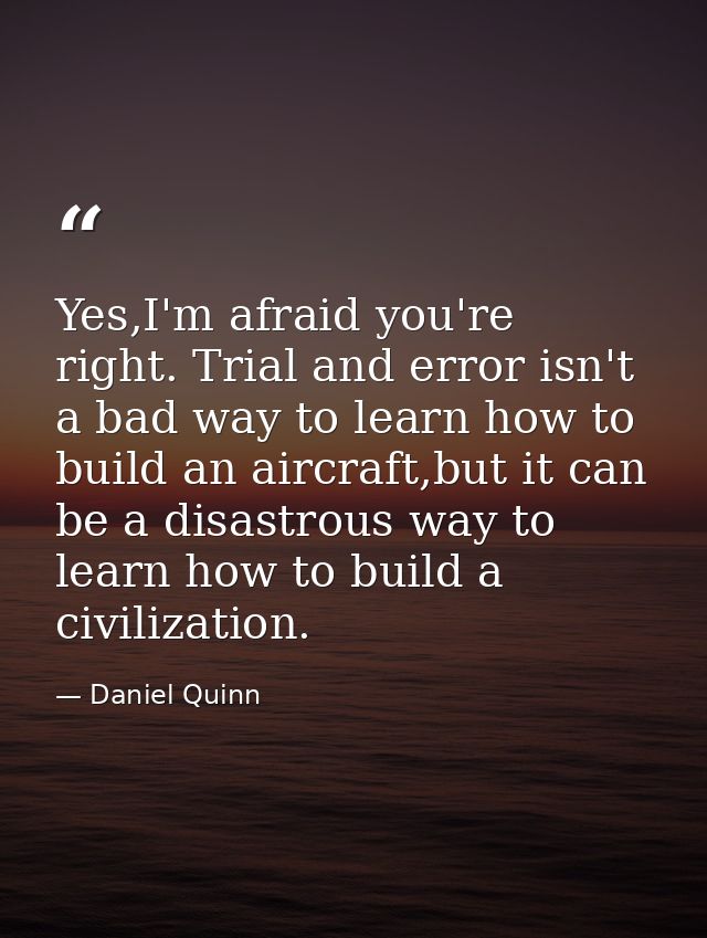 Yes,I'm afraid you're right. Trial and error isn't a bad way to learn how to build an aircraft,but it can be a disastrou — Daniel Quinn