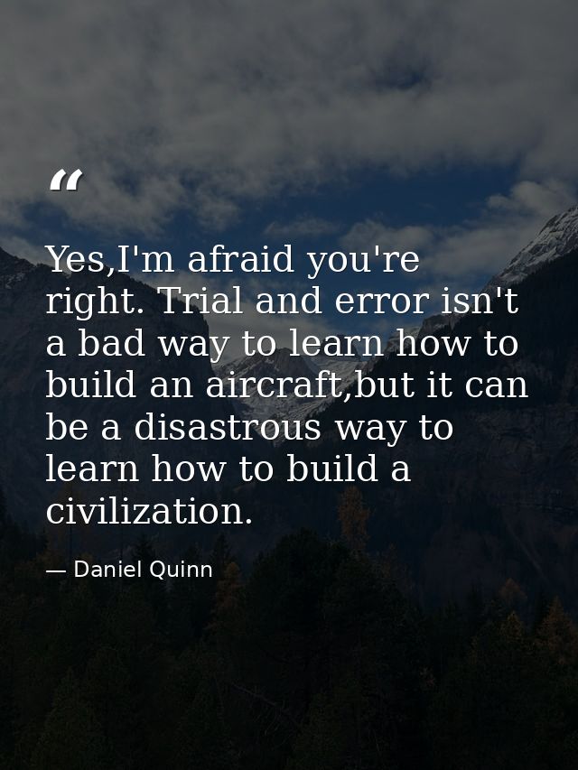 Yes,I'm afraid you're right. Trial and error isn't a bad way to learn how to build an aircraft,but it can be a disastrou — Daniel Quinn