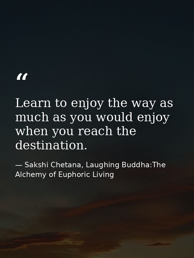 Learn to enjoy the way as much as you would enjoy when you reach the destination. — Sakshi Chetana, Laughing Buddha:The Alchemy of Euphoric Living