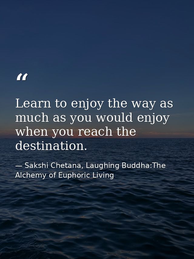Learn to enjoy the way as much as you would enjoy when you reach the destination. — Sakshi Chetana, Laughing Buddha:The Alchemy of Euphoric Living