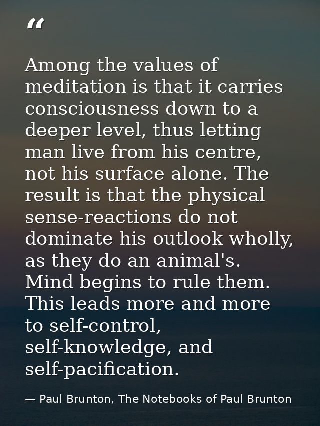 Among the values of meditation is that it carries consciousness down to a deeper level, thus letting man live from his c — Paul Brunton, The Notebooks of Paul Brunton