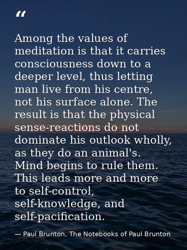 Among the values of meditation is that it carries consciousness down to a deeper level, thus letting man live from his c — Paul Brunton, The Notebooks of Paul Brunton