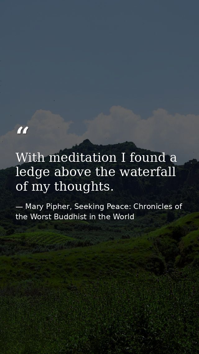 With meditation I found a ledge above the waterfall of my thoughts. — Mary Pipher, Seeking Peace: Chronicles of the Worst Buddhist in the World