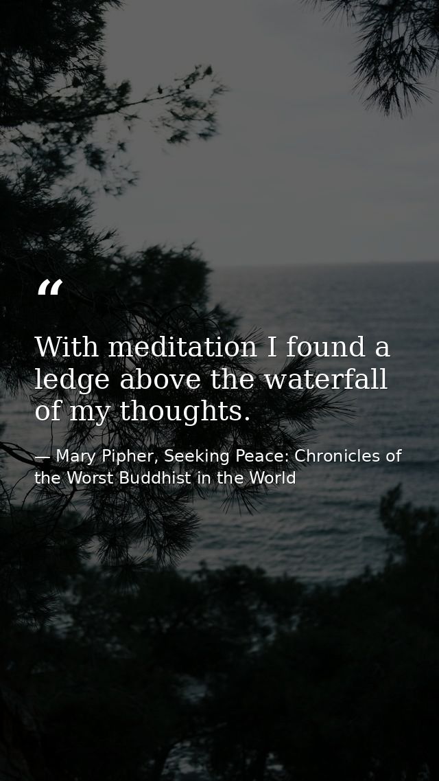 With meditation I found a ledge above the waterfall of my thoughts. — Mary Pipher, Seeking Peace: Chronicles of the Worst Buddhist in the World