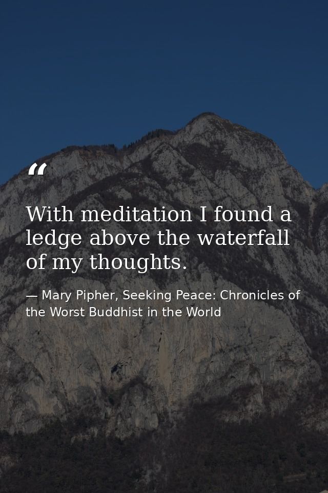 With meditation I found a ledge above the waterfall of my thoughts. — Mary Pipher, Seeking Peace: Chronicles of the Worst Buddhist in the World