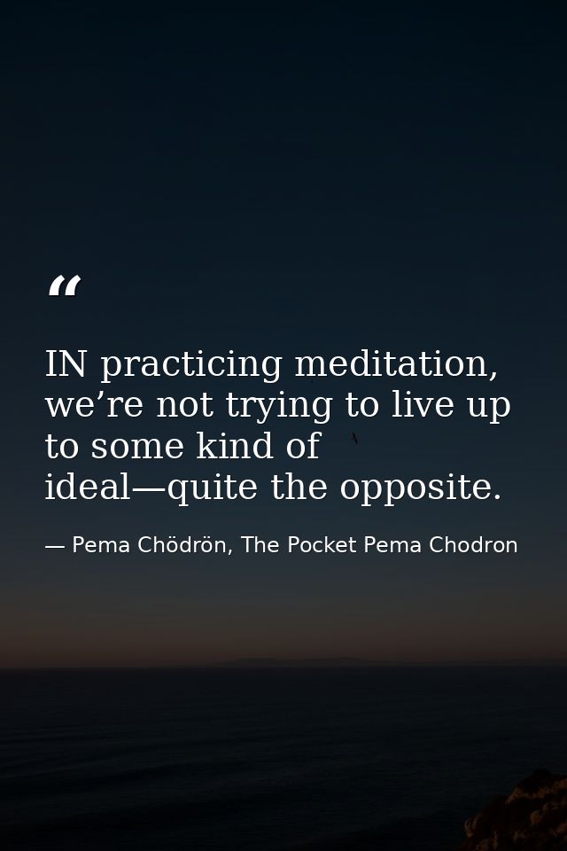 IN practicing meditation, we’re not trying to live up to some kind of ideal—quite the opposite. — Pema Chödrön, The Pocket Pema Chodron
