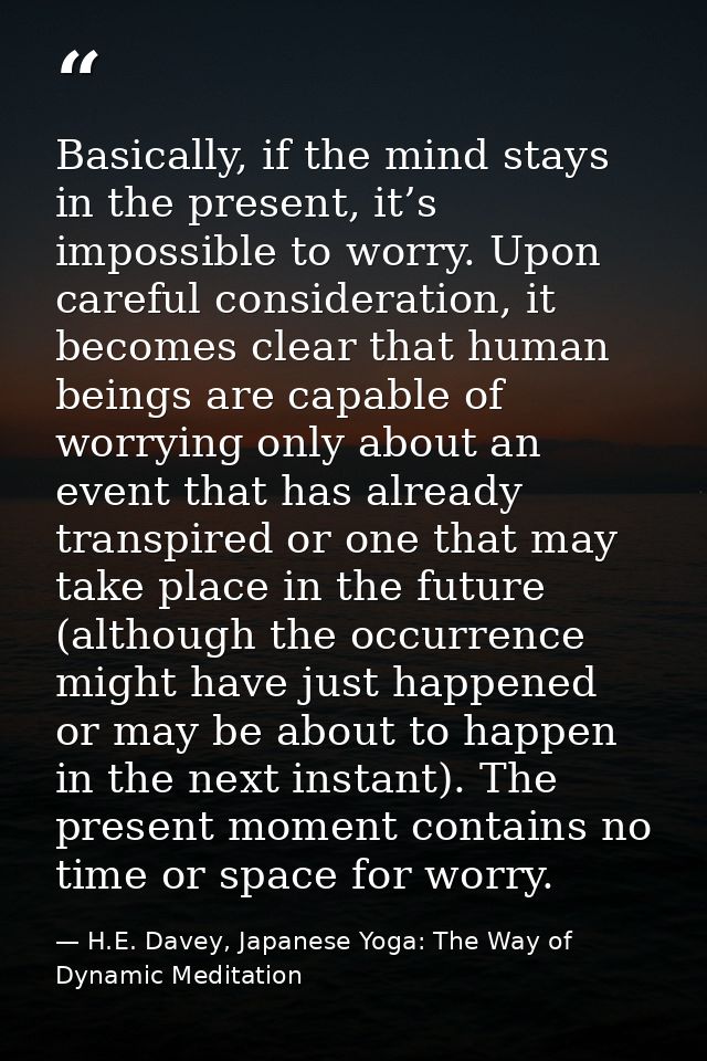 Basically, if the mind stays in the present, it’s impossible to worry. Upon careful consideration, it becomes clear that — H.E. Davey, Japanese Yoga: The Way of Dynamic Meditation
