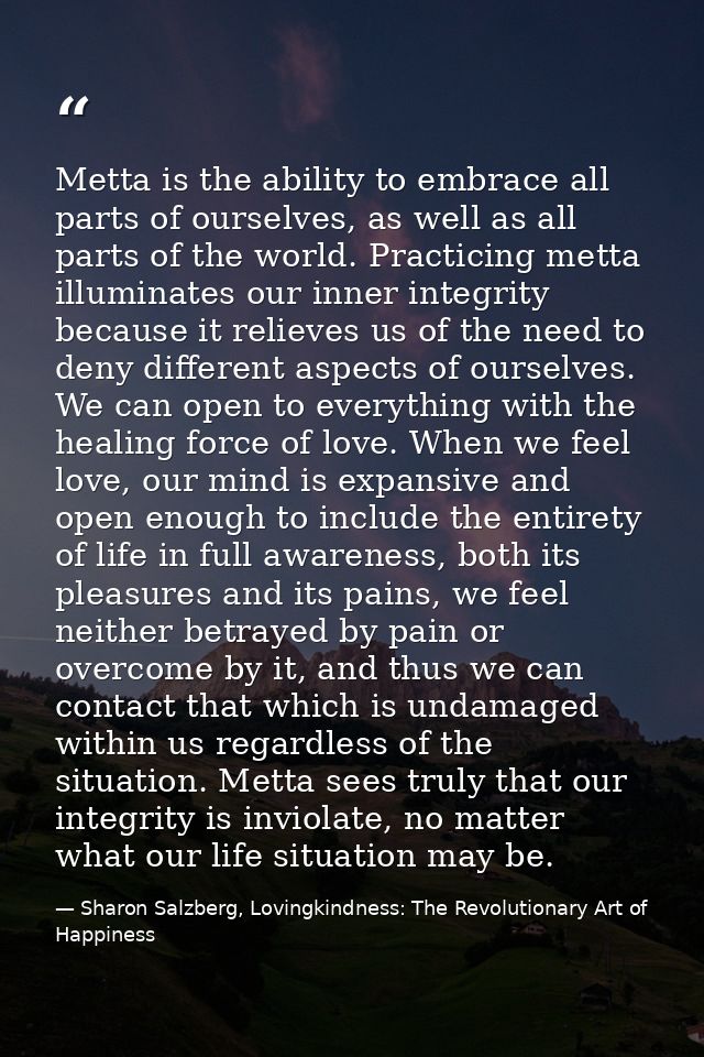 Metta is the ability to embrace all parts of ourselves, as well as all parts of the world. Practicing metta illuminates  — Sharon Salzberg, Lovingkindness: The Revolutionary Art of Happiness