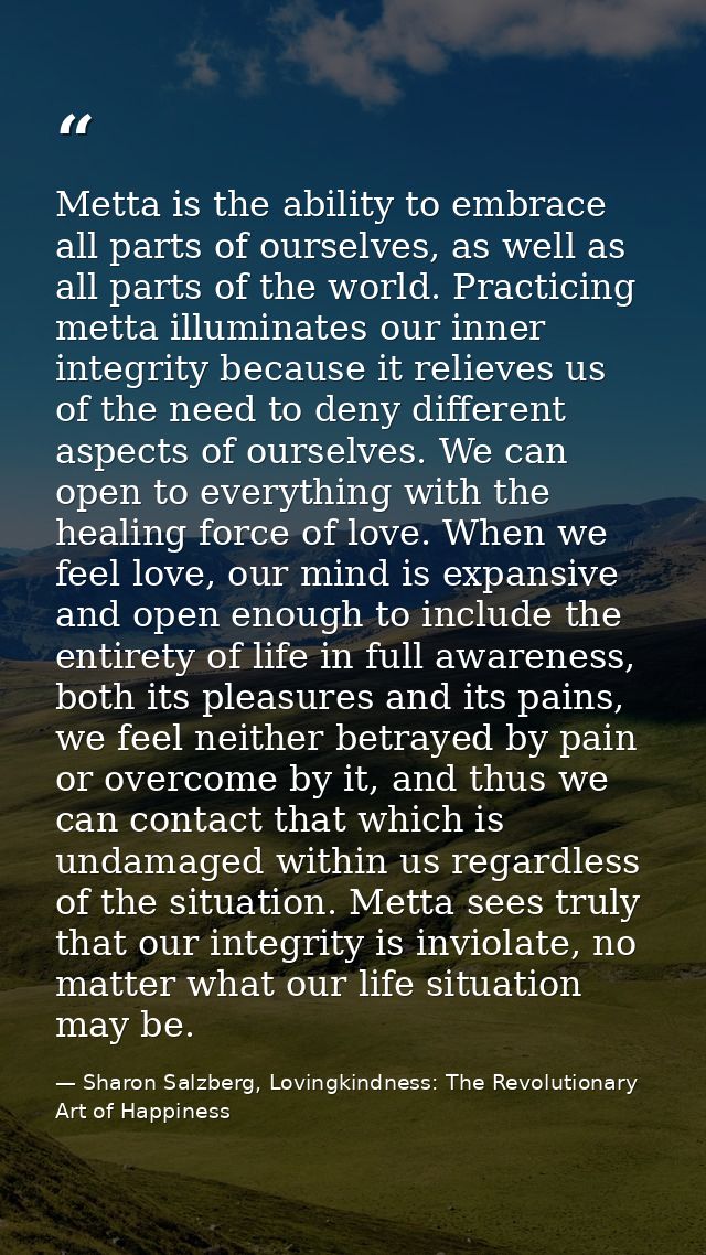 Metta is the ability to embrace all parts of ourselves, as well as all parts of the world. Practicing metta illuminates  — Sharon Salzberg, Lovingkindness: The Revolutionary Art of Happiness
