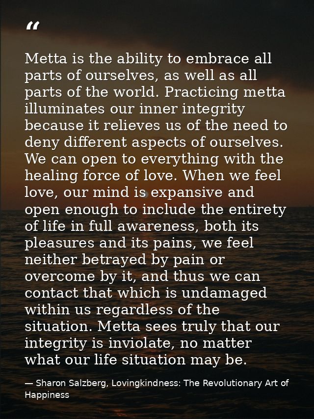 Metta is the ability to embrace all parts of ourselves, as well as all parts of the world. Practicing metta illuminates  — Sharon Salzberg, Lovingkindness: The Revolutionary Art of Happiness