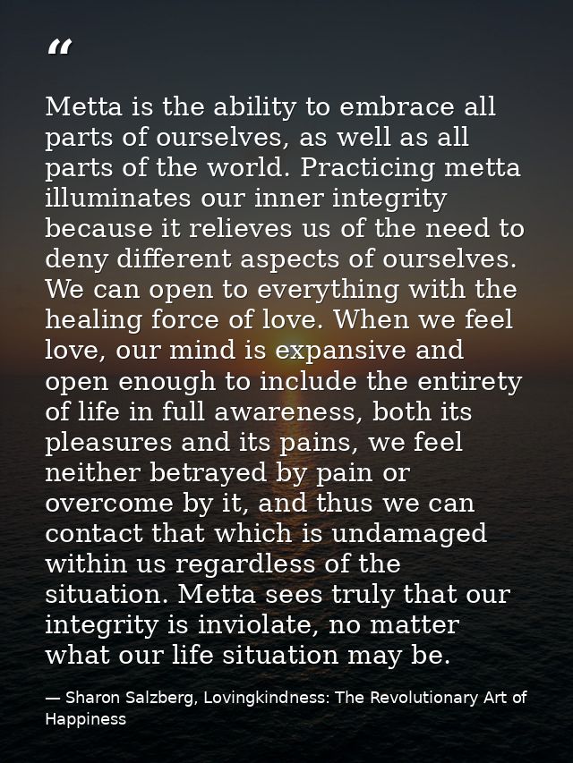 Metta is the ability to embrace all parts of ourselves, as well as all parts of the world. Practicing metta illuminates  — Sharon Salzberg, Lovingkindness: The Revolutionary Art of Happiness
