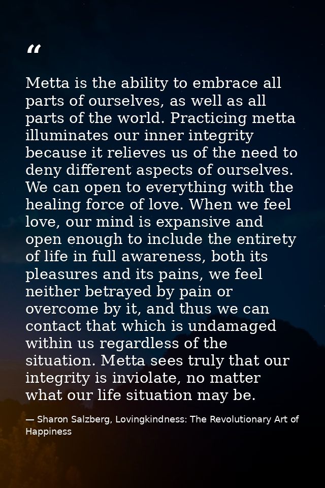 Metta is the ability to embrace all parts of ourselves, as well as all parts of the world. Practicing metta illuminates  — Sharon Salzberg, Lovingkindness: The Revolutionary Art of Happiness