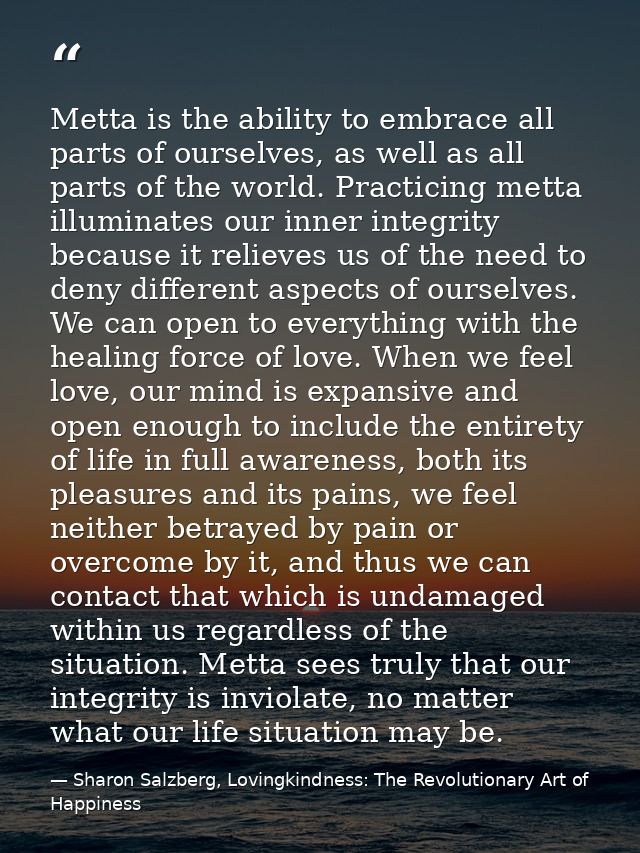 Metta is the ability to embrace all parts of ourselves, as well as all parts of the world. Practicing metta illuminates  — Sharon Salzberg, Lovingkindness: The Revolutionary Art of Happiness