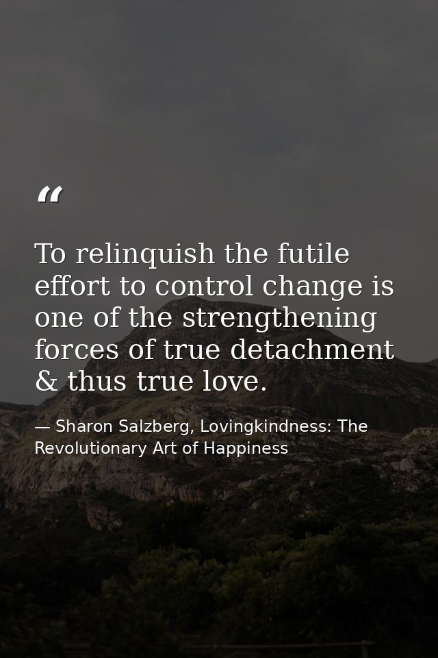 To relinquish the futile effort to control change is one of the strengthening forces of true detachment & thus true love — Sharon Salzberg, Lovingkindness: The Revolutionary Art of Happiness
