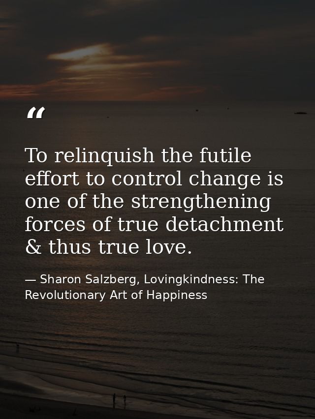 To relinquish the futile effort to control change is one of the strengthening forces of true detachment & thus true love — Sharon Salzberg, Lovingkindness: The Revolutionary Art of Happiness