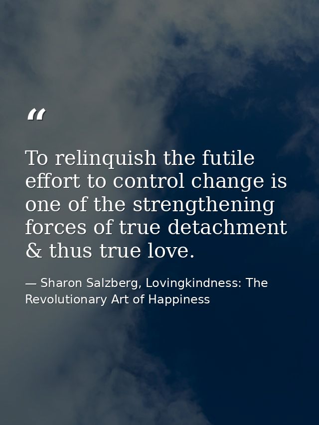 To relinquish the futile effort to control change is one of the strengthening forces of true detachment & thus true love — Sharon Salzberg, Lovingkindness: The Revolutionary Art of Happiness