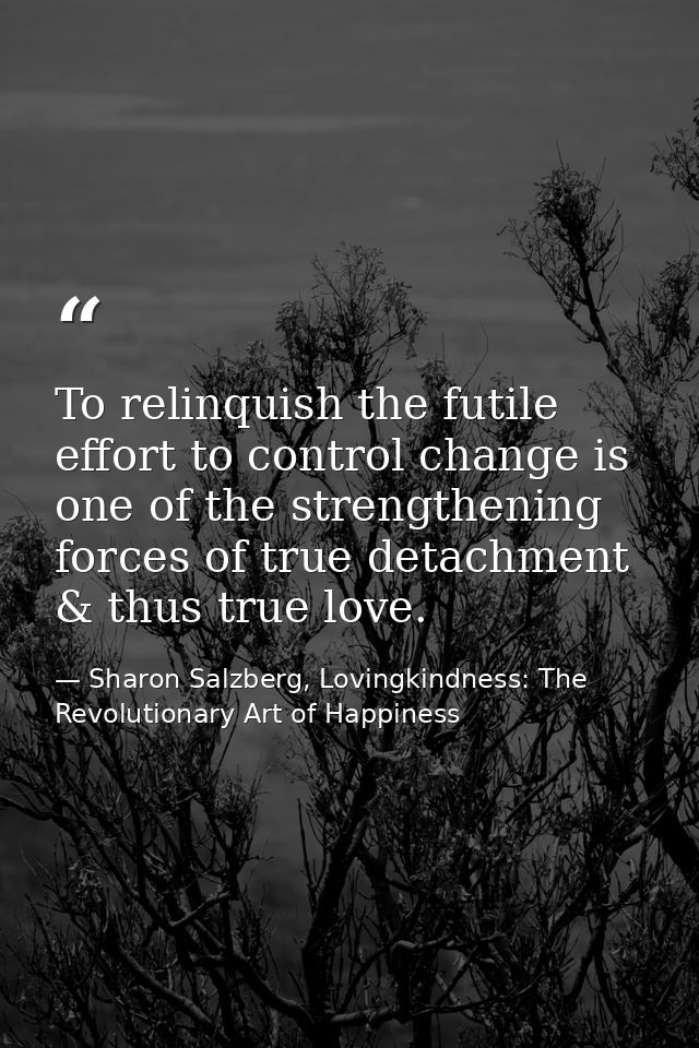 To relinquish the futile effort to control change is one of the strengthening forces of true detachment & thus true love — Sharon Salzberg, Lovingkindness: The Revolutionary Art of Happiness