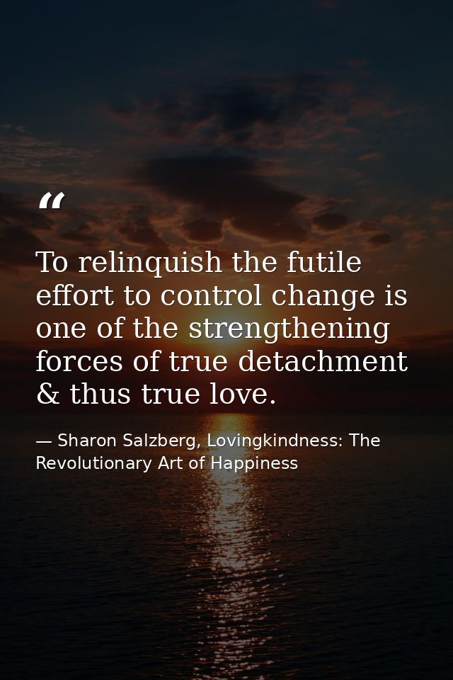 To relinquish the futile effort to control change is one of the strengthening forces of true detachment & thus true love — Sharon Salzberg, Lovingkindness: The Revolutionary Art of Happiness