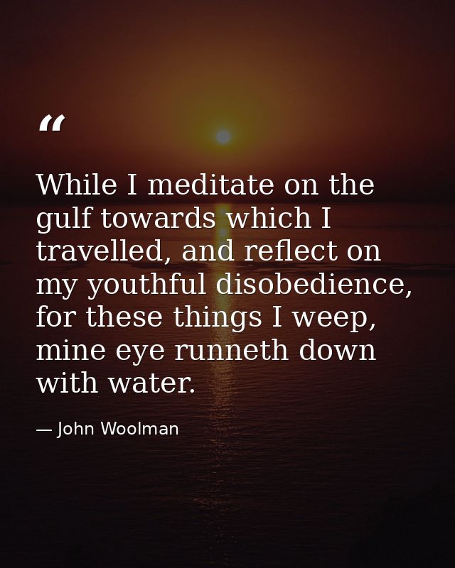 While I meditate on the gulf towards which I travelled, and reflect on my youthful disobedience, for these things I weep — John Woolman