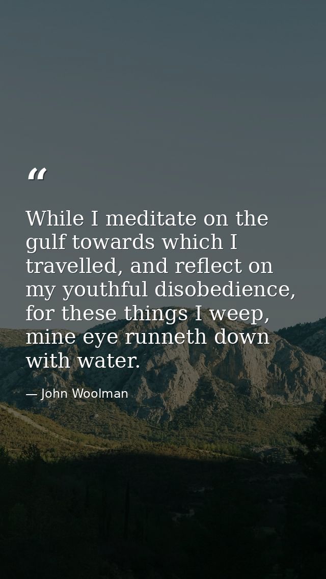 While I meditate on the gulf towards which I travelled, and reflect on my youthful disobedience, for these things I weep — John Woolman