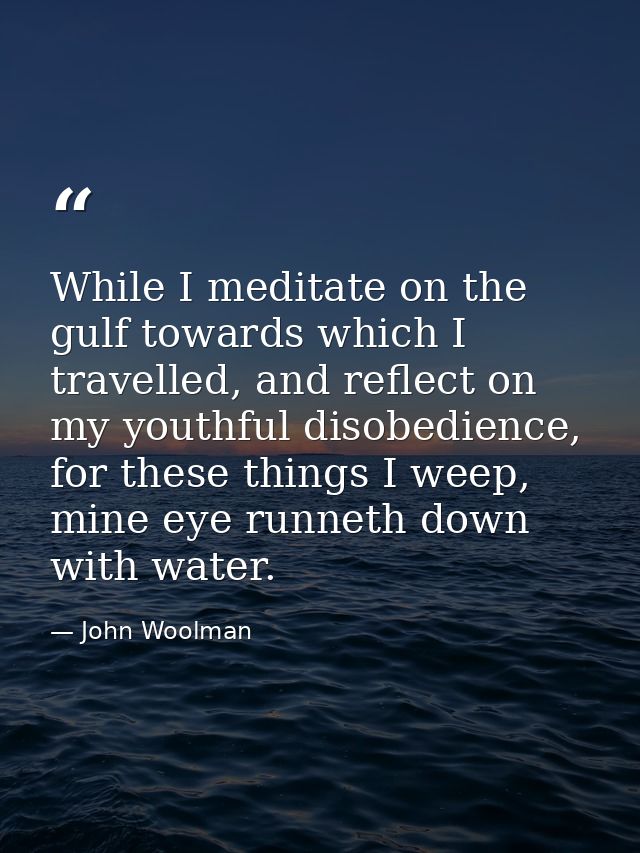 While I meditate on the gulf towards which I travelled, and reflect on my youthful disobedience, for these things I weep — John Woolman