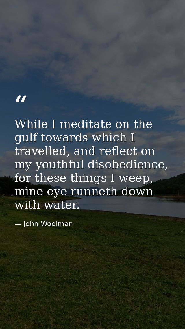 While I meditate on the gulf towards which I travelled, and reflect on my youthful disobedience, for these things I weep — John Woolman