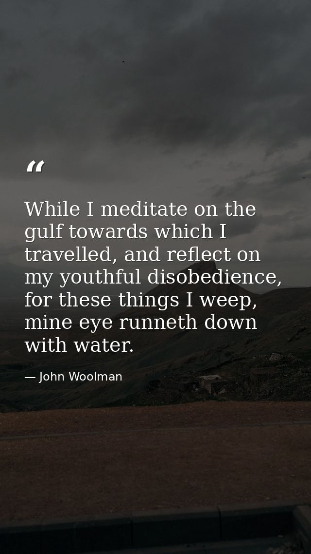 While I meditate on the gulf towards which I travelled, and reflect on my youthful disobedience, for these things I weep — John Woolman